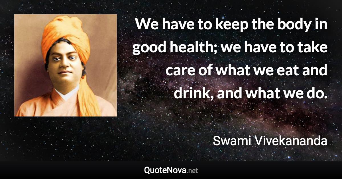 We have to keep the body in good health; we have to take care of what we eat and drink, and what we do. - Swami Vivekananda quote