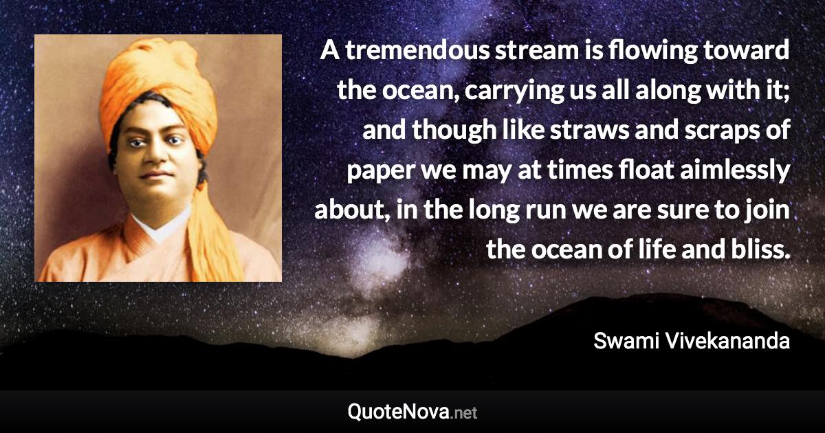 A tremendous stream is flowing toward the ocean, carrying us all along with it; and though like straws and scraps of paper we may at times float aimlessly about, in the long run we are sure to join the ocean of life and bliss. - Swami Vivekananda quote