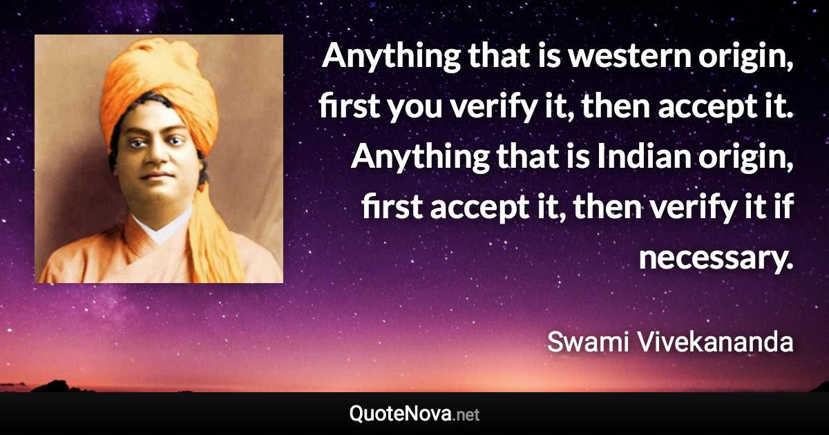 Anything that is western origin, first you verify it, then accept it. Anything that is Indian origin, first accept it, then verify it if necessary. - Swami Vivekananda quote