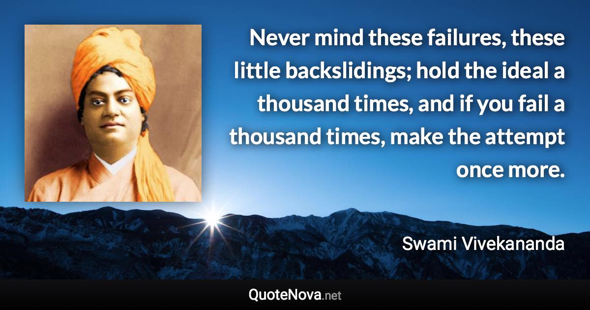 Never mind these failures, these little backslidings; hold the ideal a thousand times, and if you fail a thousand times, make the attempt once more. - Swami Vivekananda quote