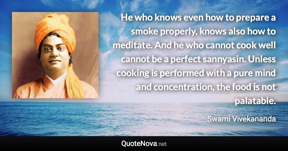 He who knows even how to prepare a smoke properly, knows also how to meditate. And he who cannot cook well cannot be a perfect sannyasin. Unless cooking is performed with a pure mind and concentration, the food is not palatable. - Swami Vivekananda quote