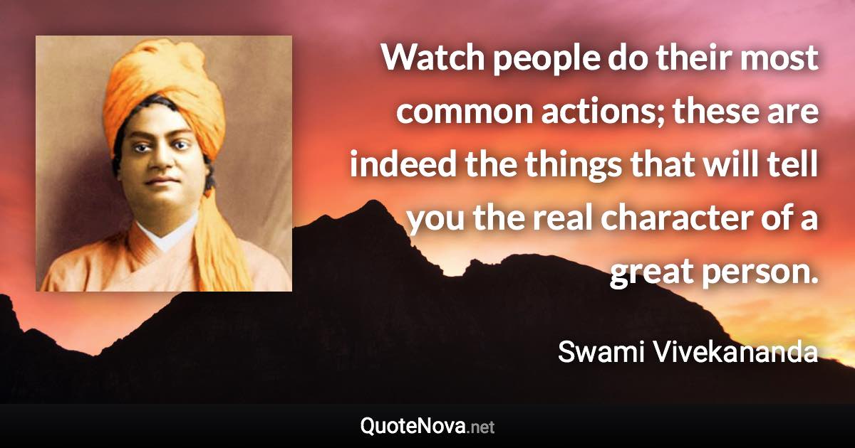 Watch people do their most common actions; these are indeed the things that will tell you the real character of a great person. - Swami Vivekananda quote