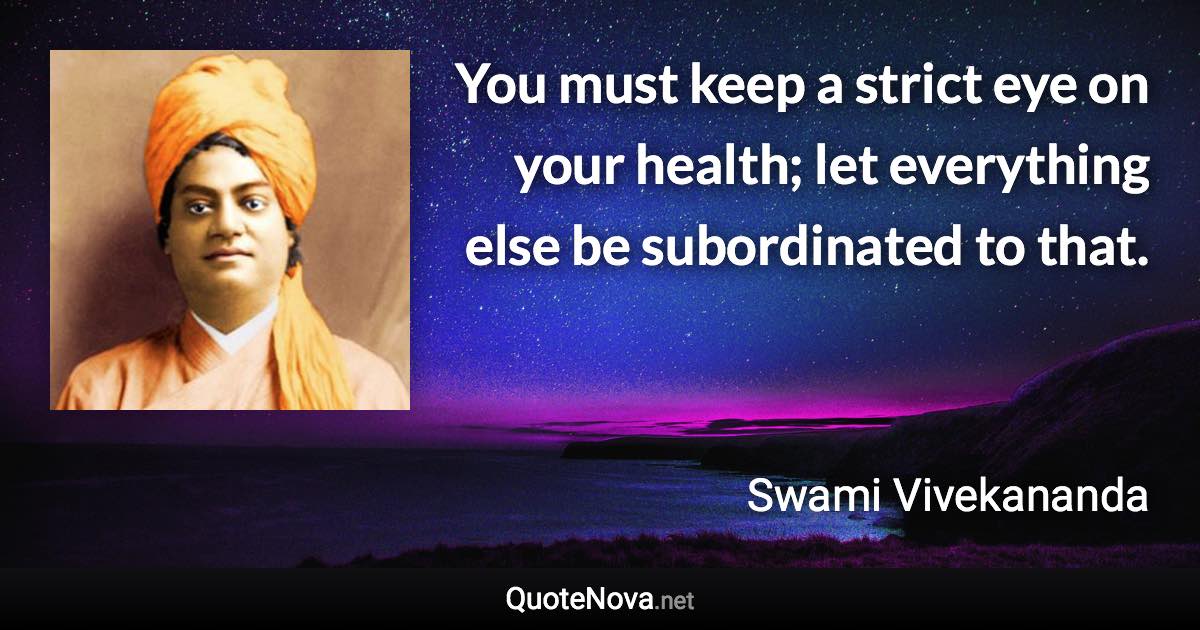 You must keep a strict eye on your health; let everything else be subordinated to that. - Swami Vivekananda quote