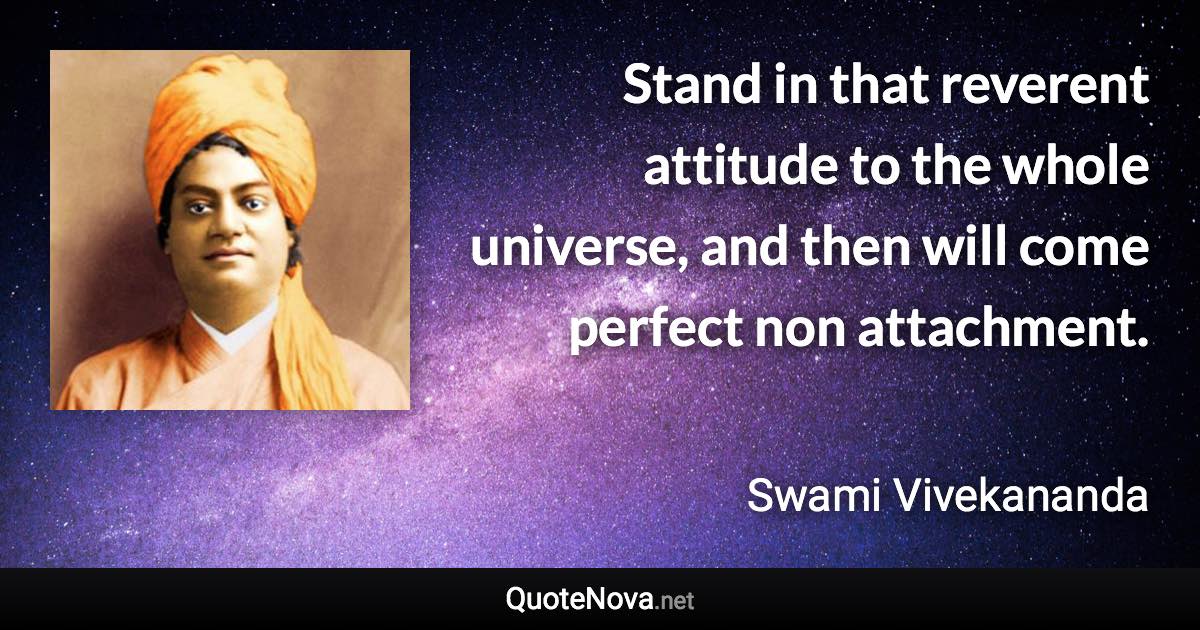 Stand in that reverent attitude to the whole universe, and then will come perfect non attachment. - Swami Vivekananda quote