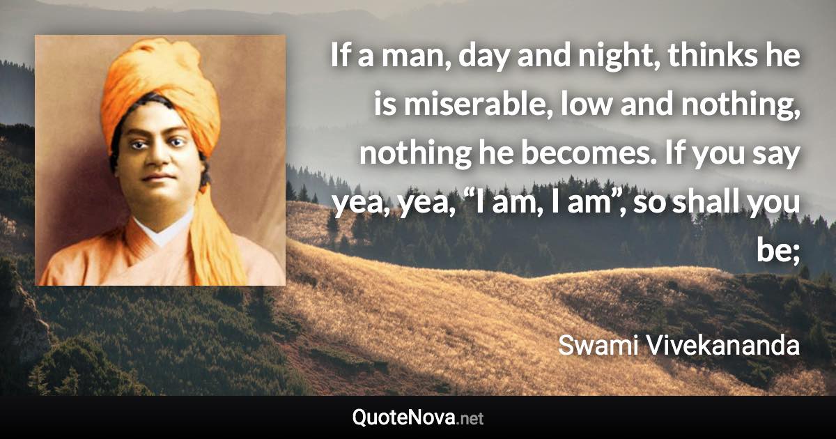 If a man, day and night, thinks he is miserable, low and nothing, nothing he becomes. If you say yea, yea, “I am, I am”, so shall you be; - Swami Vivekananda quote