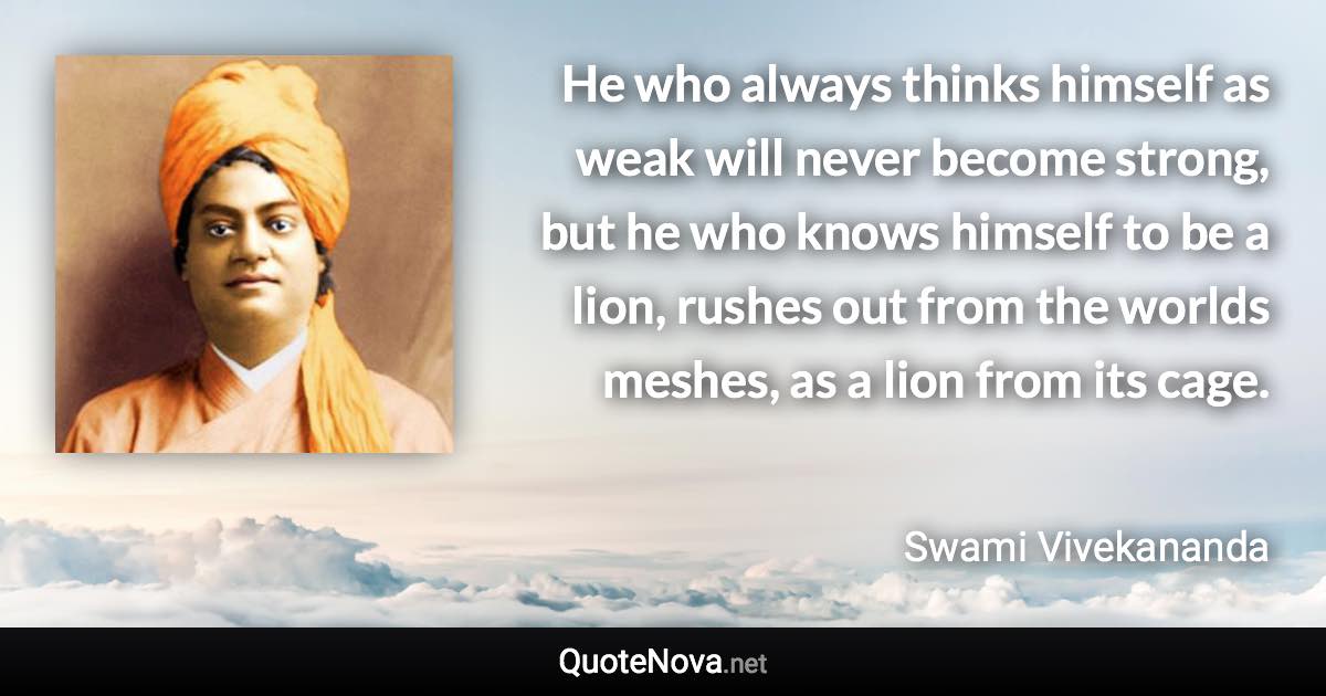 He who always thinks himself as weak will never become strong, but he who knows himself to be a lion, rushes out from the worlds meshes, as a lion from its cage. - Swami Vivekananda quote