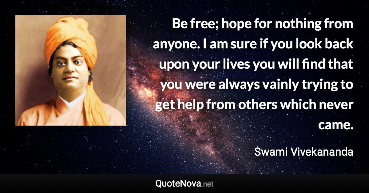 Be free; hope for nothing from anyone. I am sure if you look back upon your lives you will find that you were always vainly trying to get help from others which never came. - Swami Vivekananda quote