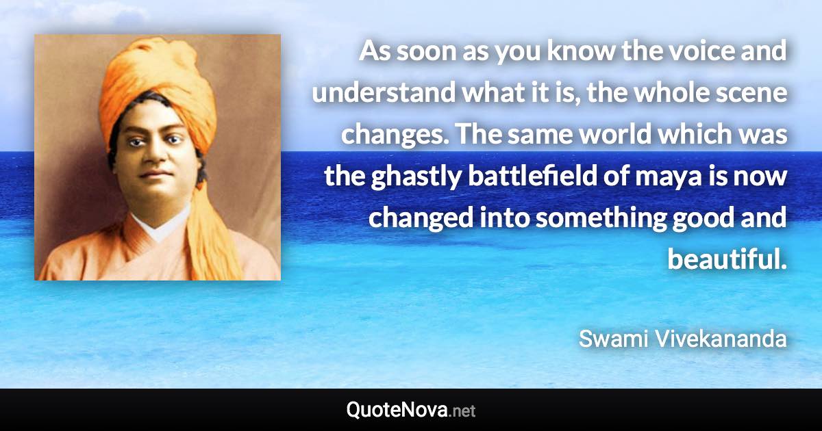 As soon as you know the voice and understand what it is, the whole scene changes. The same world which was the ghastly battlefield of maya is now changed into something good and beautiful. - Swami Vivekananda quote