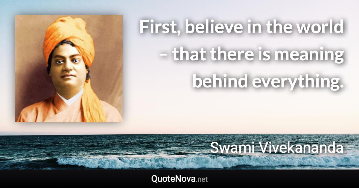 First, believe in the world – that there is meaning behind everything. - Swami Vivekananda quote