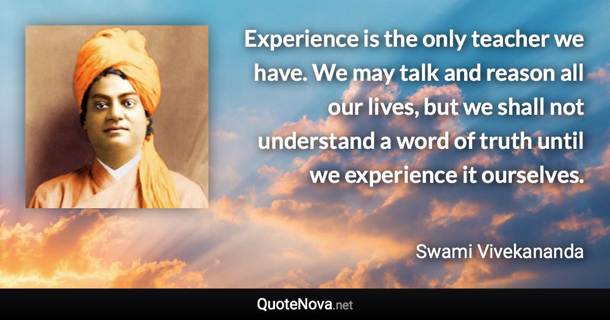 Experience is the only teacher we have. We may talk and reason all our lives, but we shall not understand a word of truth until we experience it ourselves. - Swami Vivekananda quote