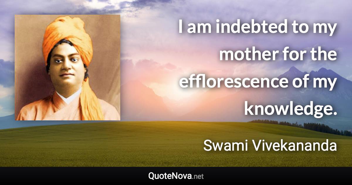 I am indebted to my mother for the efflorescence of my knowledge. - Swami Vivekananda quote