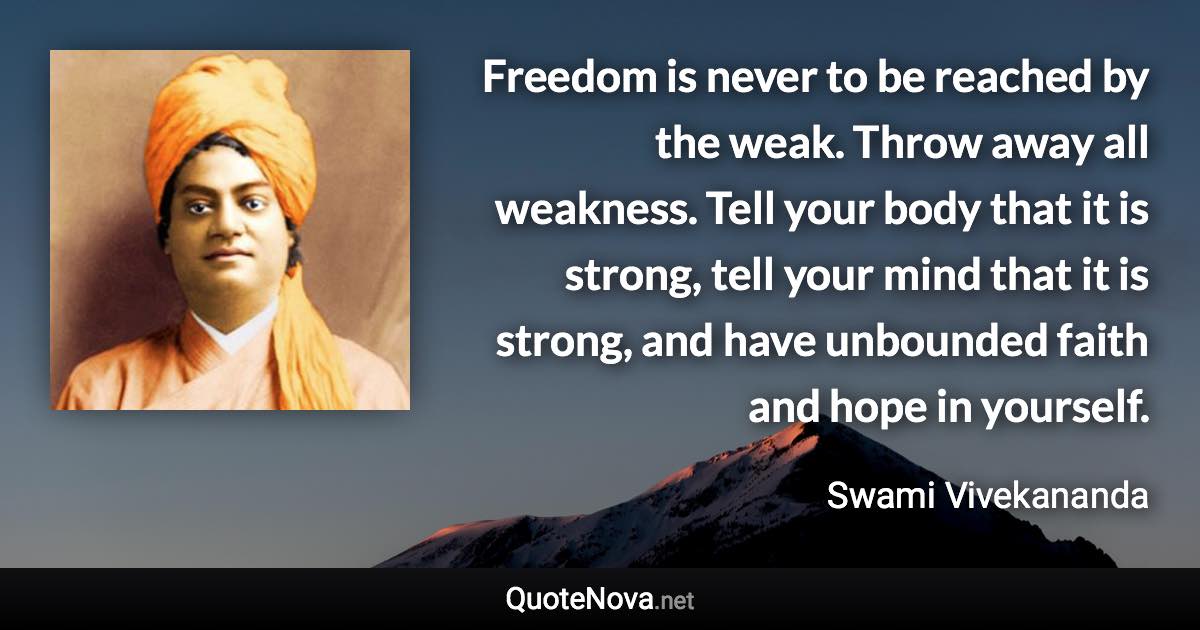 Freedom is never to be reached by the weak. Throw away all weakness. Tell your body that it is strong, tell your mind that it is strong, and have unbounded faith and hope in yourself. - Swami Vivekananda quote