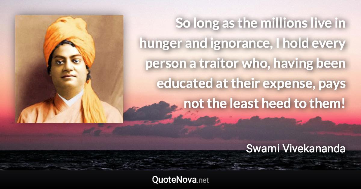 So long as the millions live in hunger and ignorance, I hold every person a traitor who, having been educated at their expense, pays not the least heed to them! - Swami Vivekananda quote