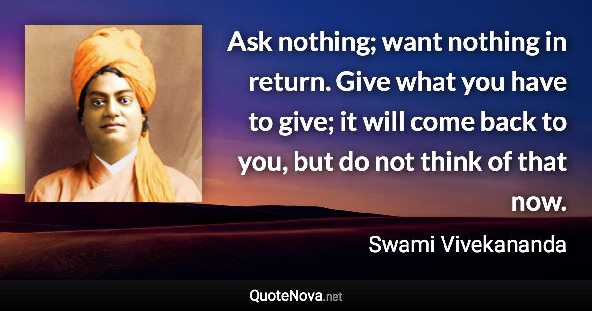 Ask nothing; want nothing in return. Give what you have to give; it will come back to you, but do not think of that now. - Swami Vivekananda quote