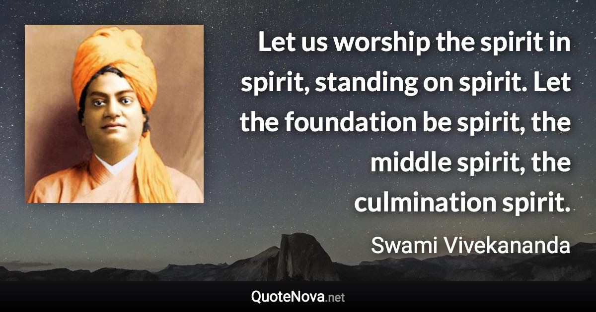 Let us worship the spirit in spirit, standing on spirit. Let the foundation be spirit, the middle spirit, the culmination spirit. - Swami Vivekananda quote