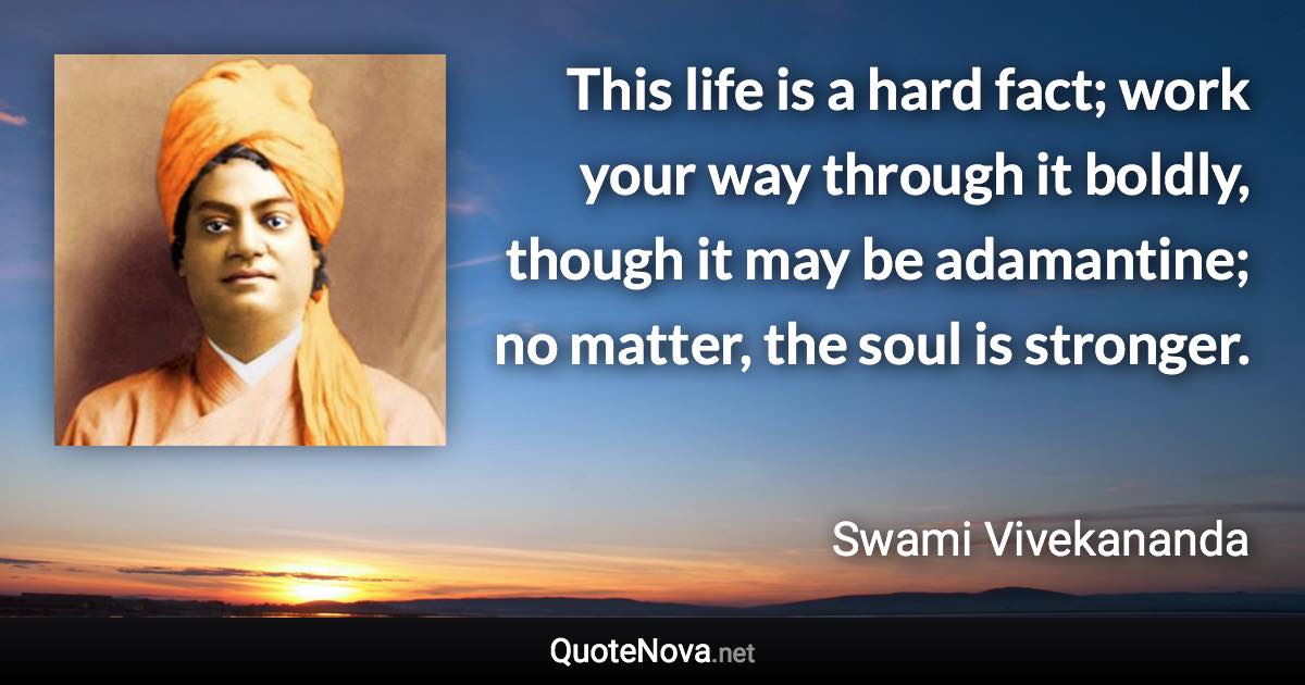 This life is a hard fact; work your way through it boldly, though it may be adamantine; no matter, the soul is stronger. - Swami Vivekananda quote