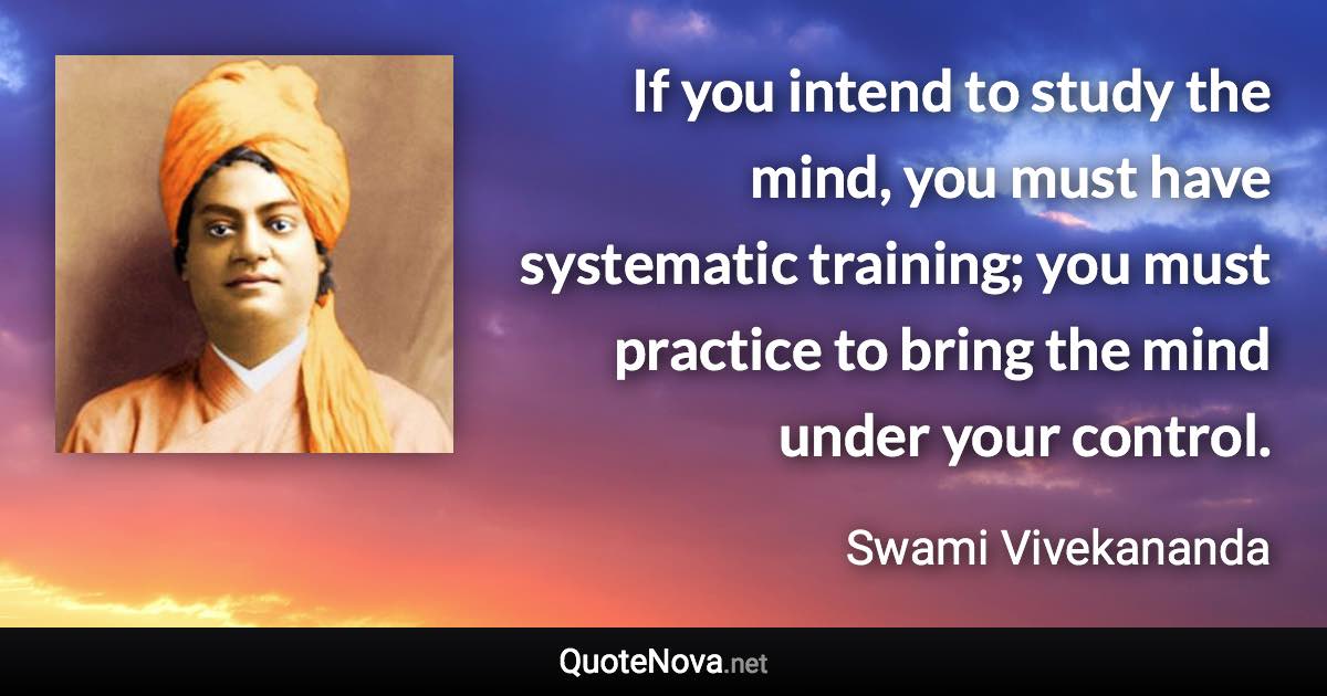 If you intend to study the mind, you must have systematic training; you must practice to bring the mind under your control. - Swami Vivekananda quote