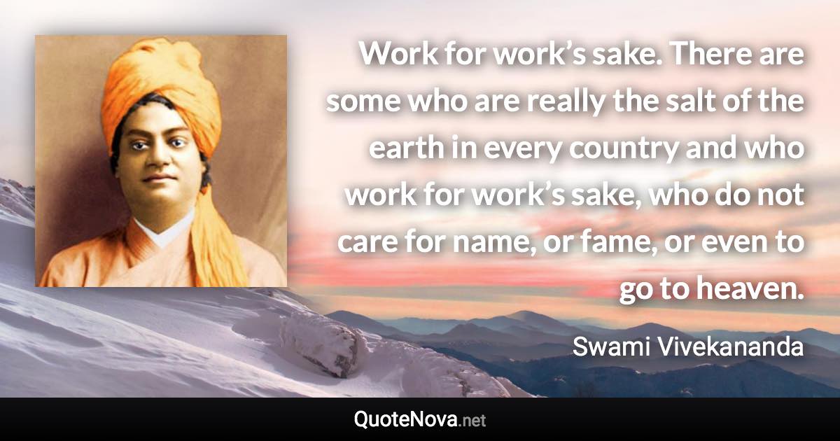 Work for work’s sake. There are some who are really the salt of the earth in every country and who work for work’s sake, who do not care for name, or fame, or even to go to heaven. - Swami Vivekananda quote