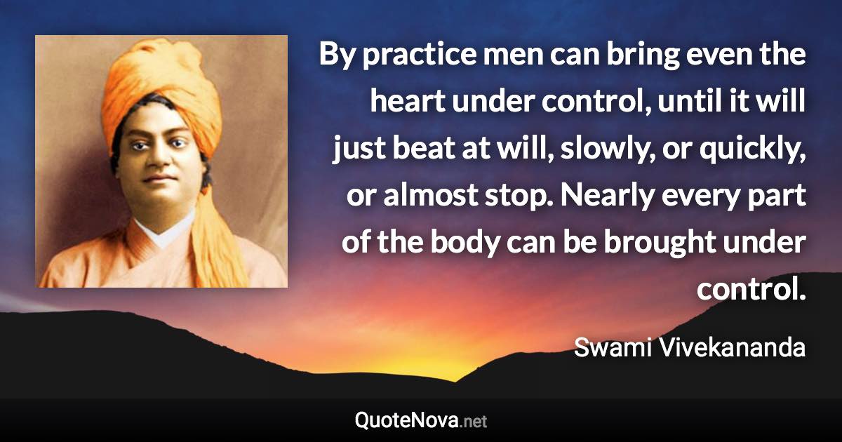 By practice men can bring even the heart under control, until it will just beat at will, slowly, or quickly, or almost stop. Nearly every part of the body can be brought under control. - Swami Vivekananda quote