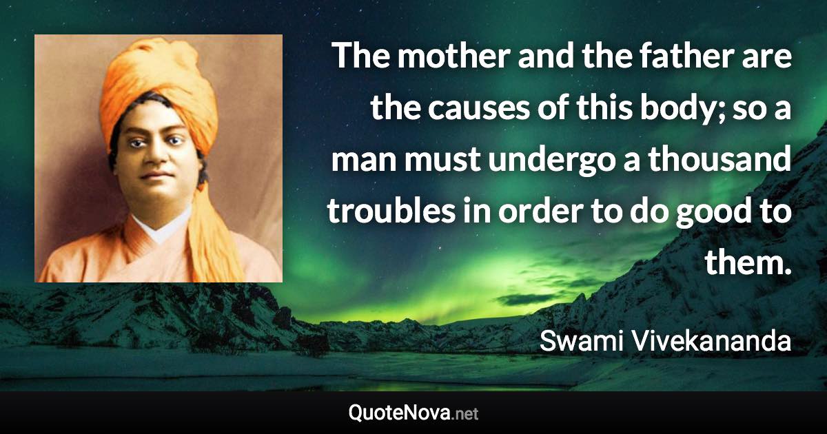 The mother and the father are the causes of this body; so a man must undergo a thousand troubles in order to do good to them. - Swami Vivekananda quote