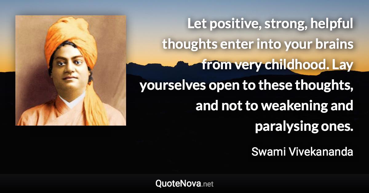 Let positive, strong, helpful thoughts enter into your brains from very childhood. Lay yourselves open to these thoughts, and not to weakening and paralysing ones. - Swami Vivekananda quote