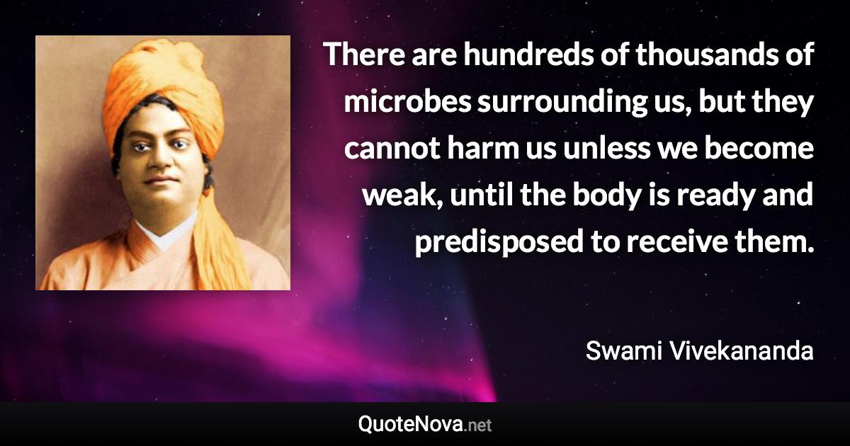 There are hundreds of thousands of microbes surrounding us, but they cannot harm us unless we become weak, until the body is ready and predisposed to receive them. - Swami Vivekananda quote