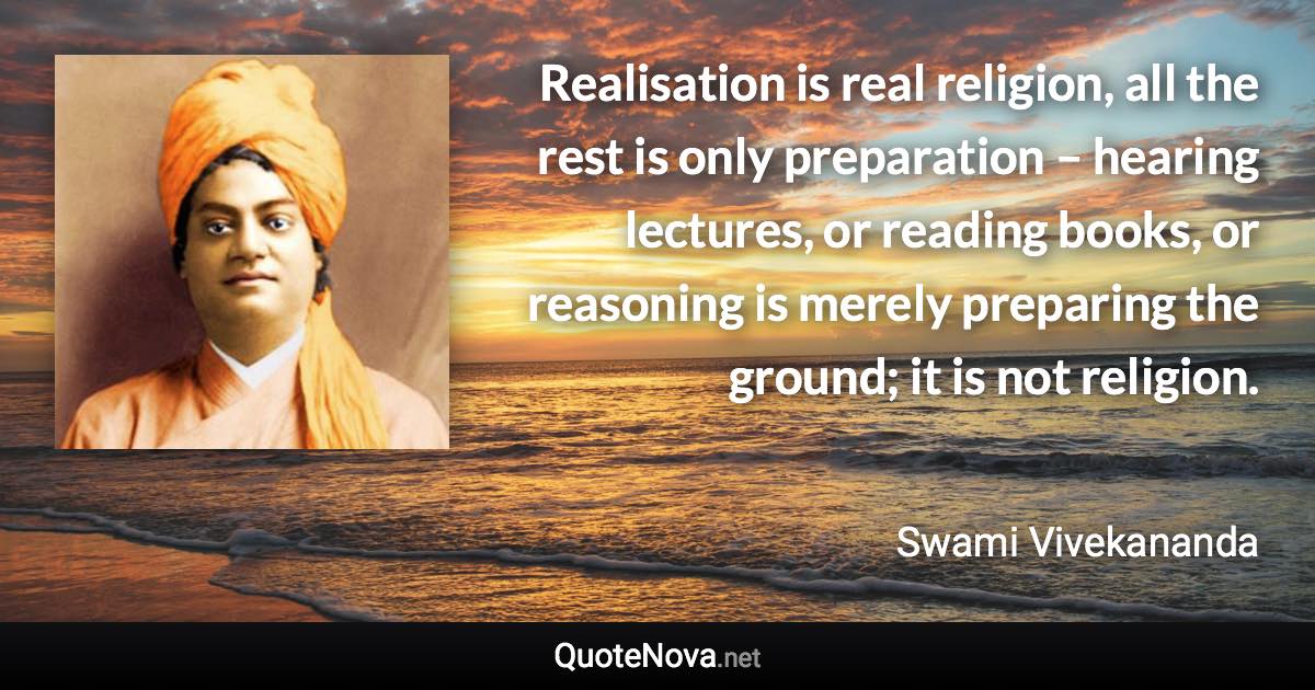 Realisation is real religion, all the rest is only preparation – hearing lectures, or reading books, or reasoning is merely preparing the ground; it is not religion. - Swami Vivekananda quote