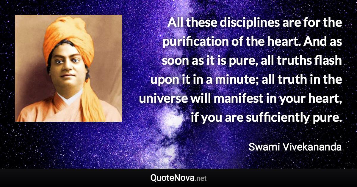 All these disciplines are for the purification of the heart. And as soon as it is pure, all truths flash upon it in a minute; all truth in the universe will manifest in your heart, if you are sufficiently pure. - Swami Vivekananda quote