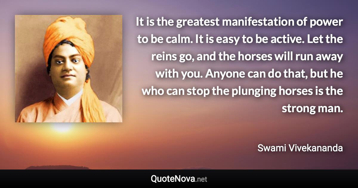 It is the greatest manifestation of power to be calm. It is easy to be active. Let the reins go, and the horses will run away with you. Anyone can do that, but he who can stop the plunging horses is the strong man. - Swami Vivekananda quote