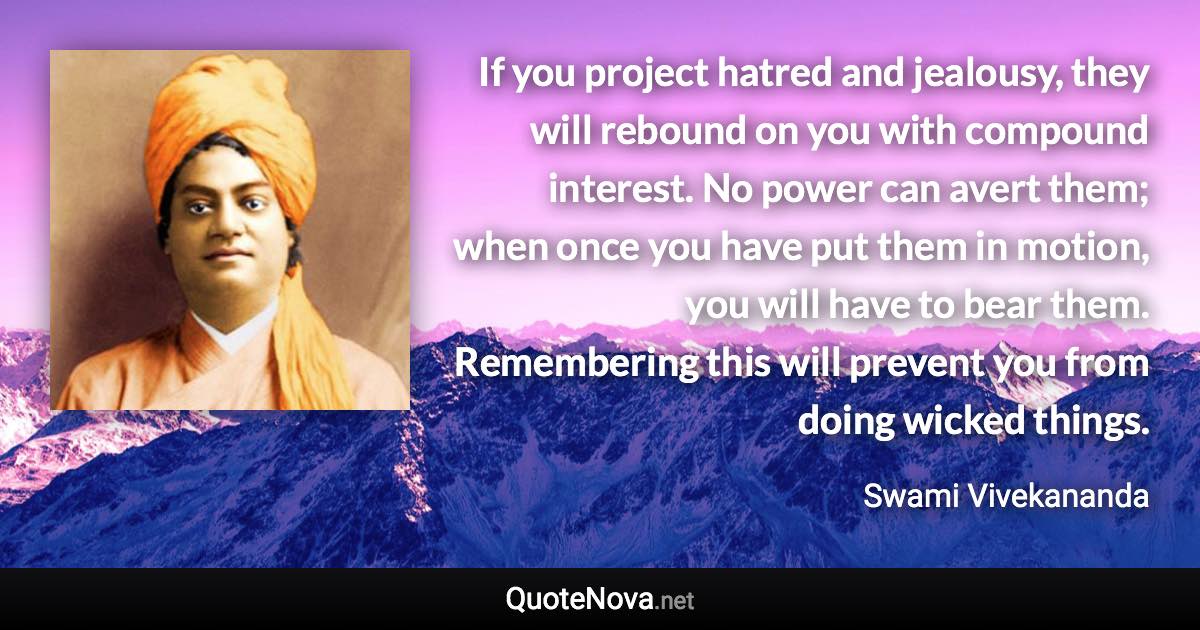 If you project hatred and jealousy, they will rebound on you with compound interest. No power can avert them; when once you have put them in motion, you will have to bear them. Remembering this will prevent you from doing wicked things. - Swami Vivekananda quote