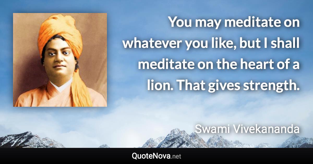 You may meditate on whatever you like, but I shall meditate on the heart of a lion. That gives strength. - Swami Vivekananda quote