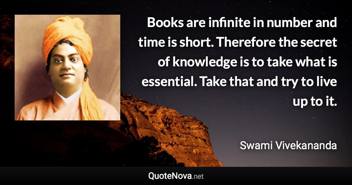 Books are infinite in number and time is short. Therefore the secret of knowledge is to take what is essential. Take that and try to live up to it. - Swami Vivekananda quote