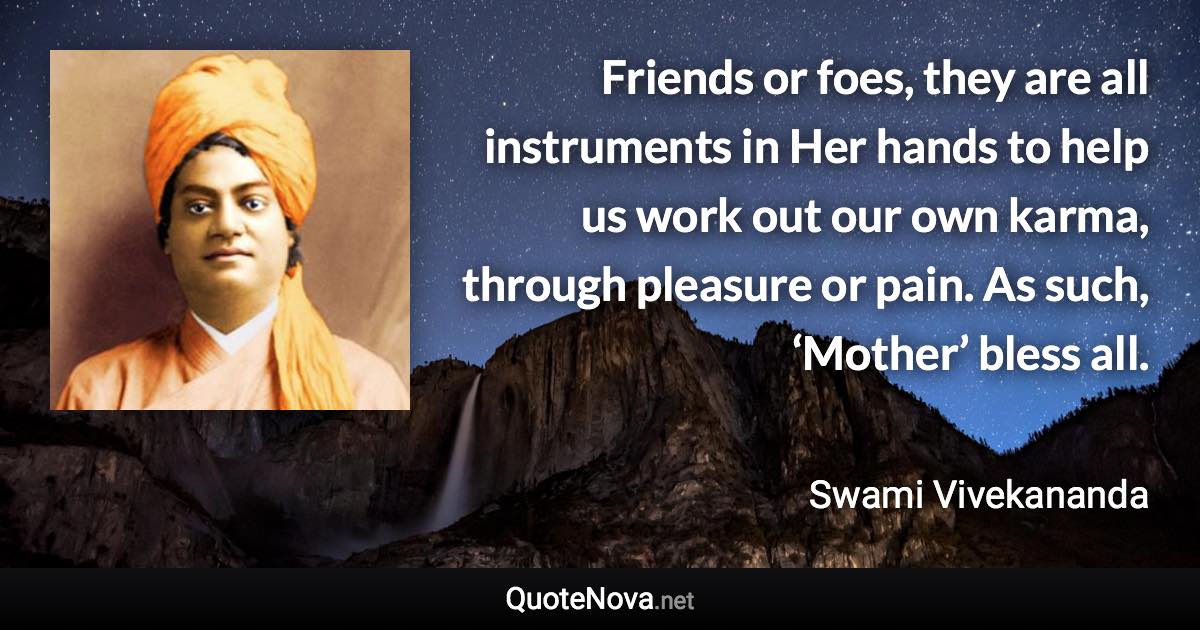 Friends or foes, they are all instruments in Her hands to help us work out our own karma, through pleasure or pain. As such, ‘Mother’ bless all. - Swami Vivekananda quote