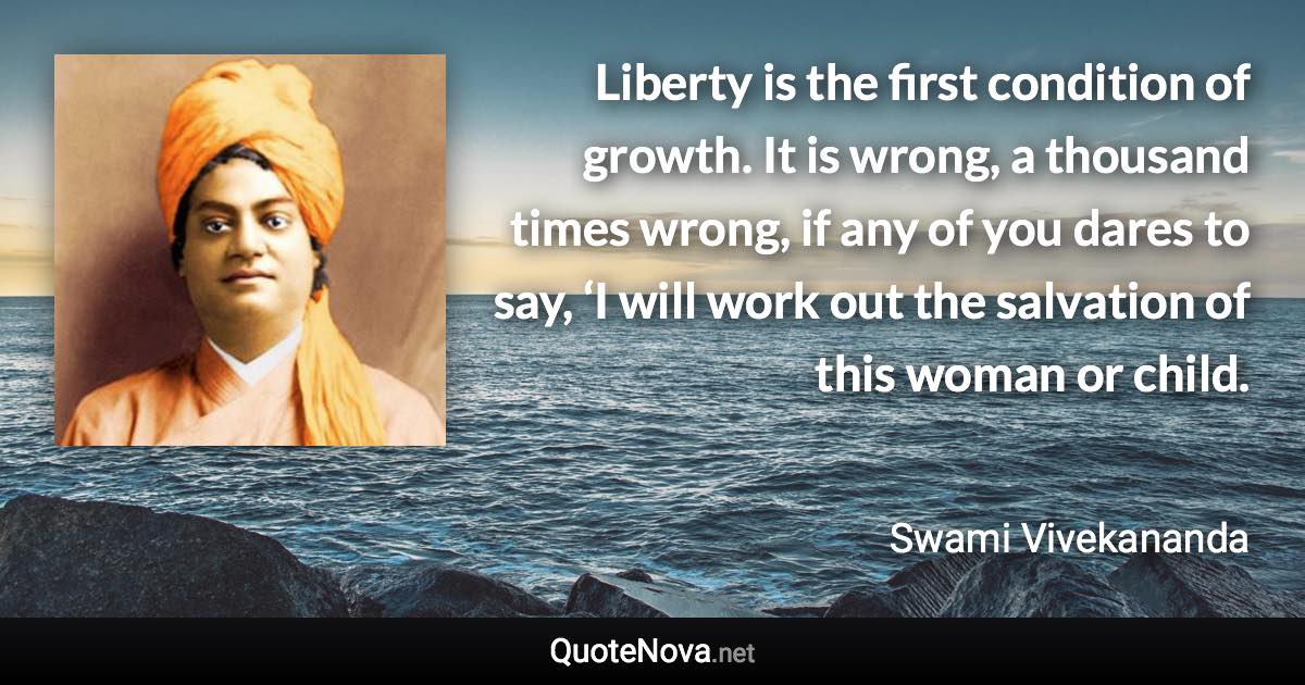 Liberty is the first condition of growth. It is wrong, a thousand times wrong, if any of you dares to say, ‘I will work out the salvation of this woman or child. - Swami Vivekananda quote