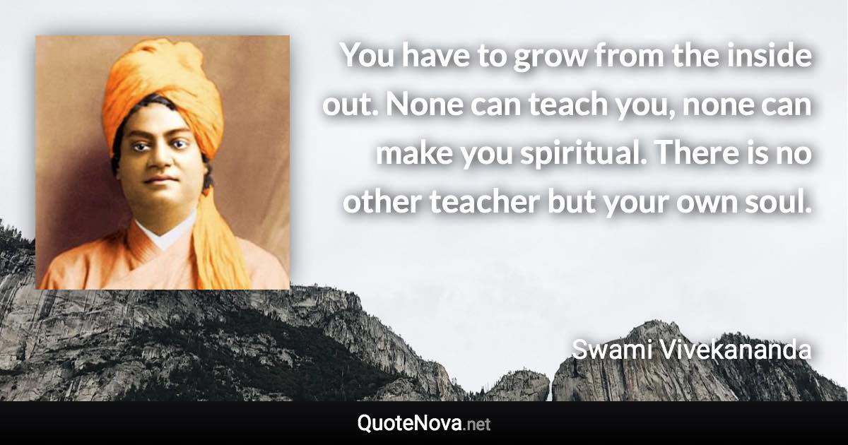 You have to grow from the inside out. None can teach you, none can make you spiritual. There is no other teacher but your own soul. - Swami Vivekananda quote