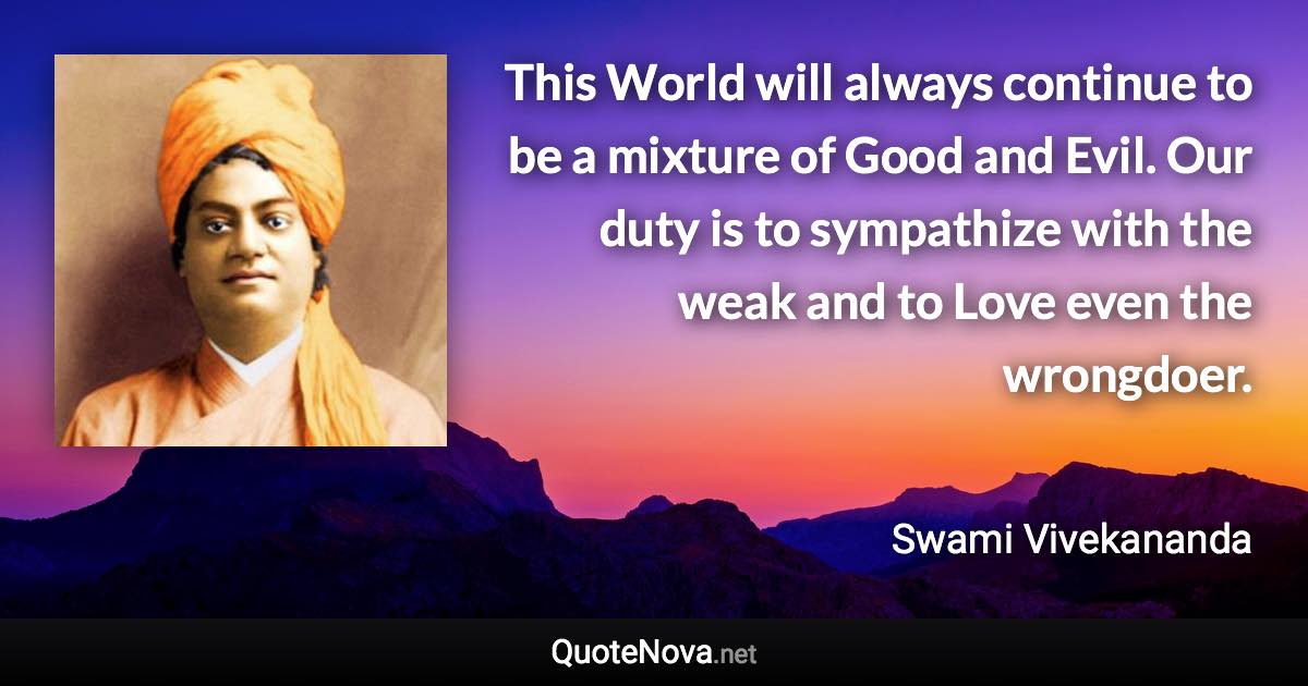 This World will always continue to be a mixture of Good and Evil. Our duty is to sympathize with the weak and to Love even the wrongdoer. - Swami Vivekananda quote