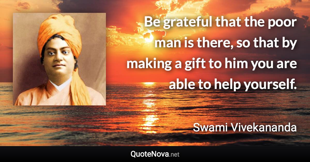 Be grateful that the poor man is there, so that by making a gift to him you are able to help yourself. - Swami Vivekananda quote