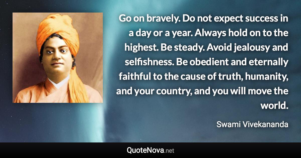 Go on bravely. Do not expect success in a day or a year. Always hold on to the highest. Be steady. Avoid jealousy and selfishness. Be obedient and eternally faithful to the cause of truth, humanity, and your country, and you will move the world. - Swami Vivekananda quote