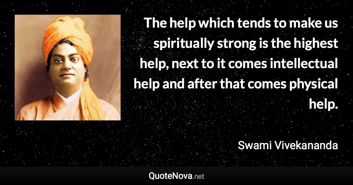The help which tends to make us spiritually strong is the highest help, next to it comes intellectual help and after that comes physical help. - Swami Vivekananda quote