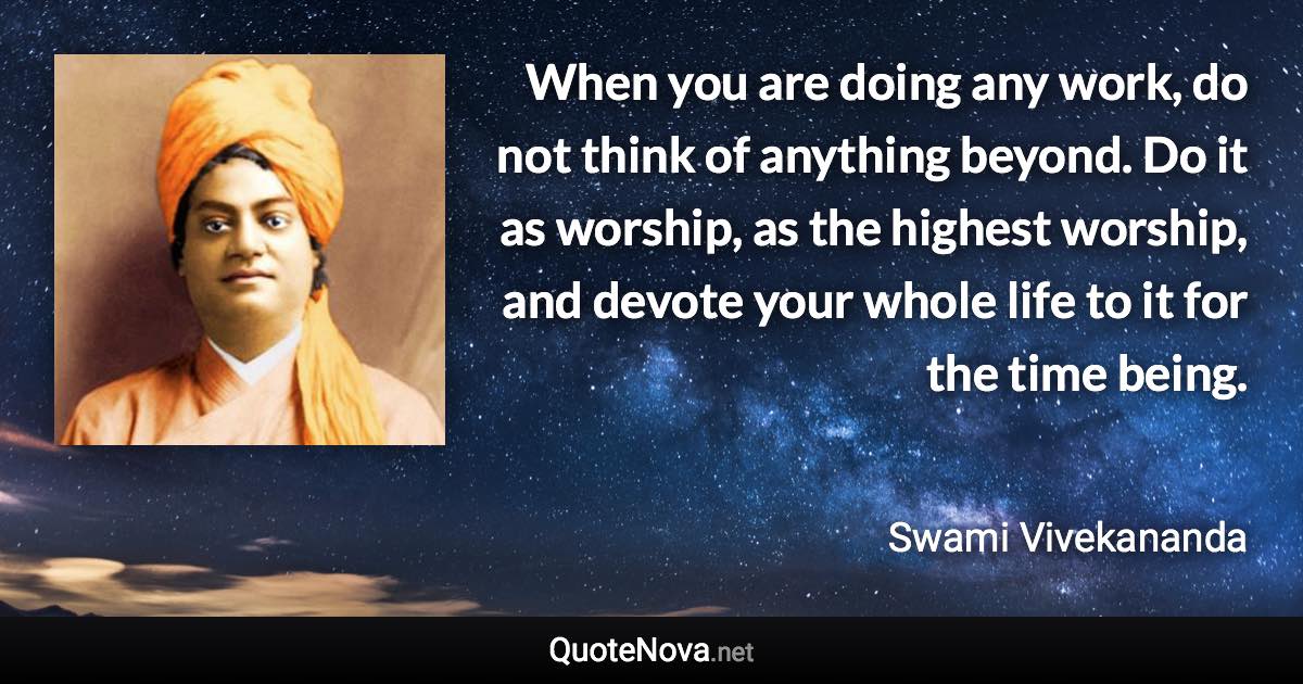 When you are doing any work, do not think of anything beyond. Do it as worship, as the highest worship, and devote your whole life to it for the time being. - Swami Vivekananda quote