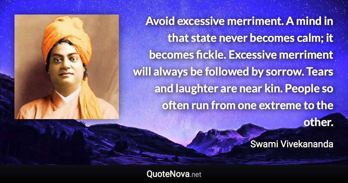 Avoid excessive merriment. A mind in that state never becomes calm; it becomes fickle. Excessive merriment will always be followed by sorrow. Tears and laughter are near kin. People so often run from one extreme to the other. - Swami Vivekananda quote