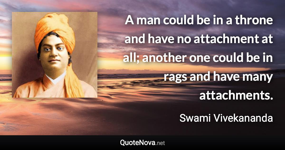 A man could be in a throne and have no attachment at all; another one could be in rags and have many attachments. - Swami Vivekananda quote