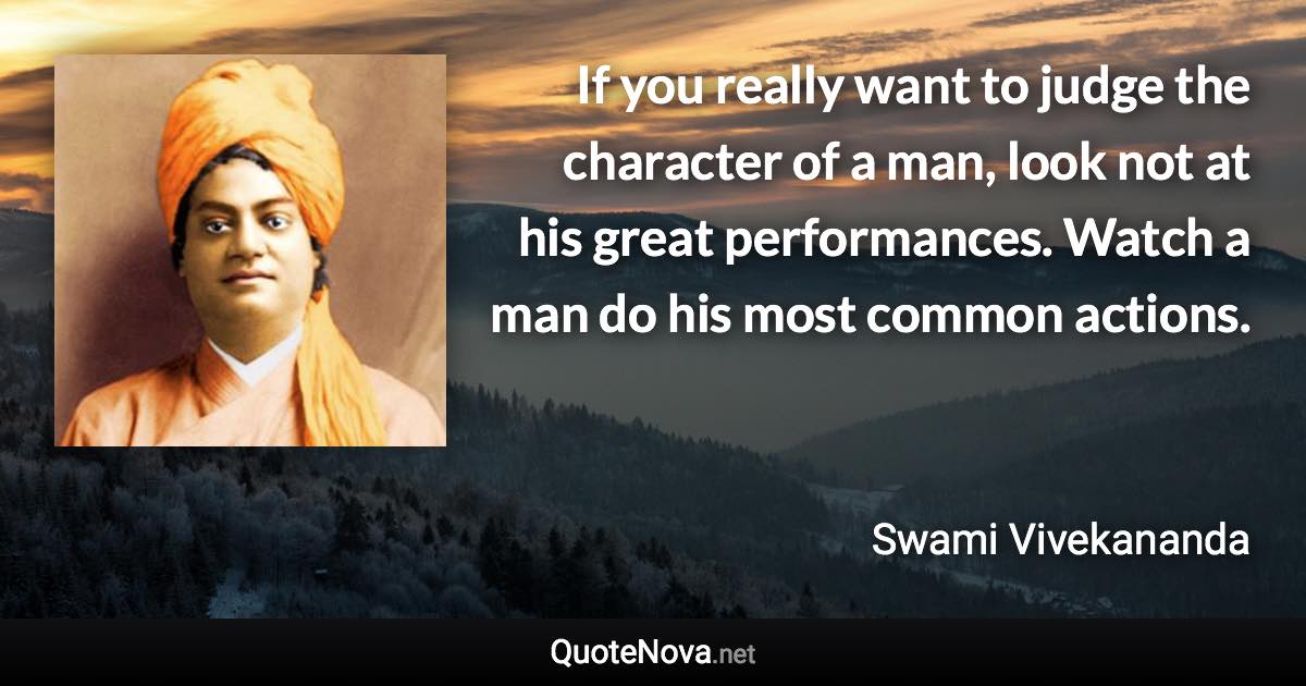 If you really want to judge the character of a man, look not at his great performances. Watch a man do his most common actions. - Swami Vivekananda quote