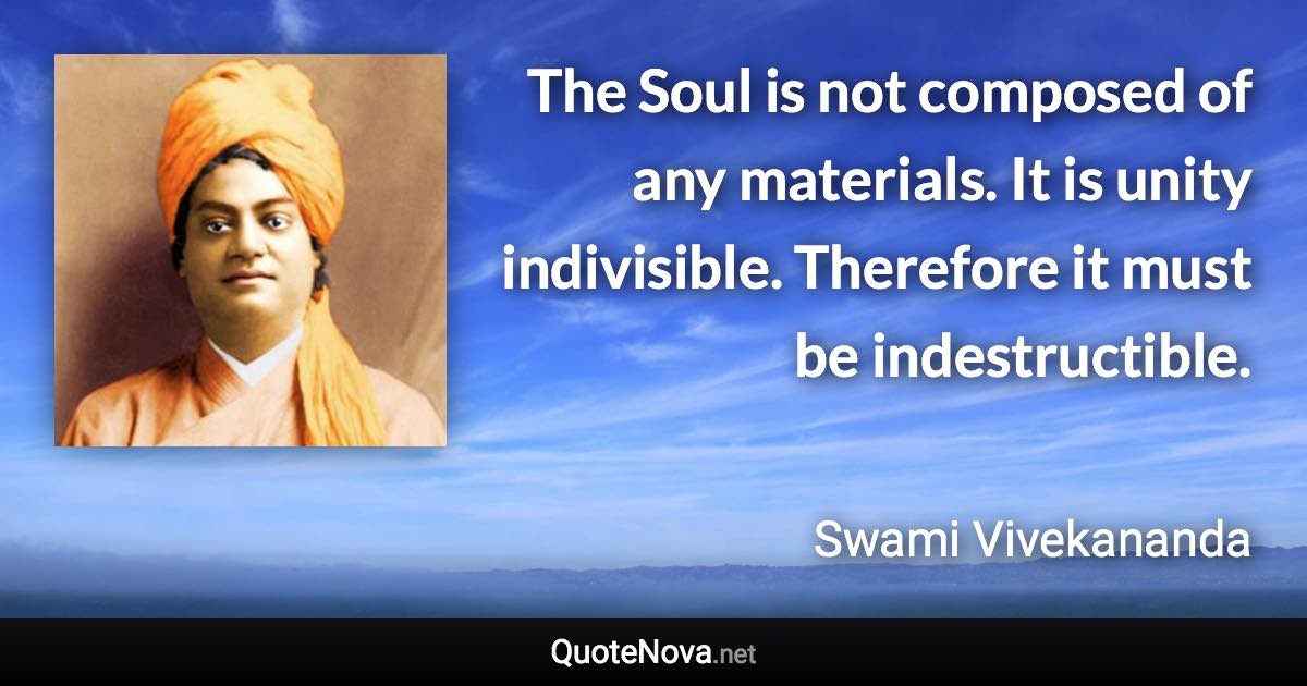 The Soul is not composed of any materials. It is unity indivisible. Therefore it must be indestructible. - Swami Vivekananda quote