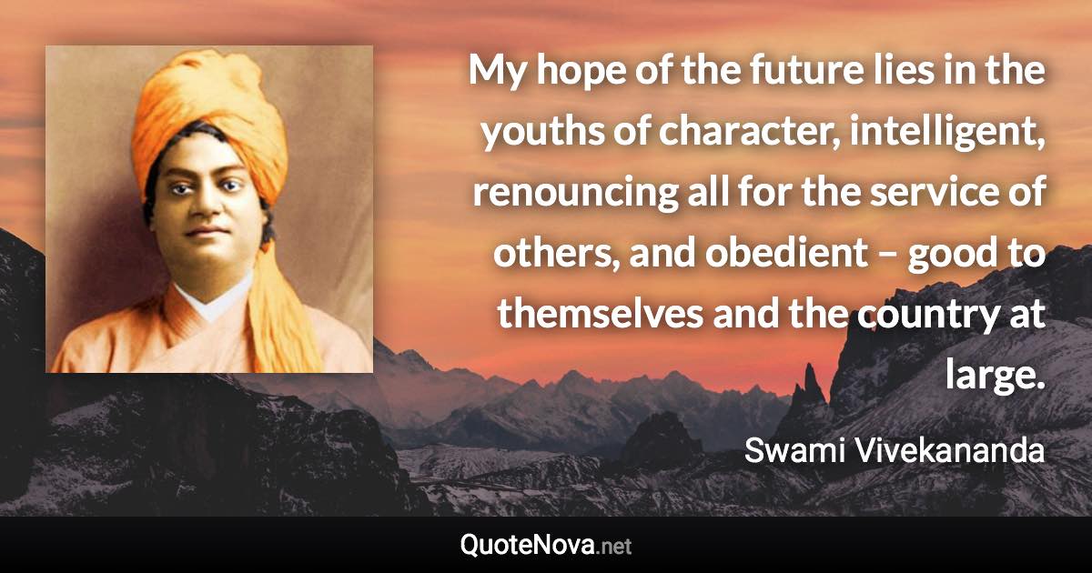 My hope of the future lies in the youths of character, intelligent, renouncing all for the service of others, and obedient – good to themselves and the country at large. - Swami Vivekananda quote