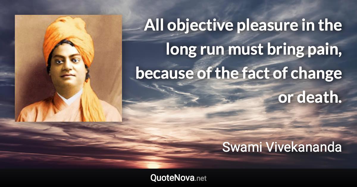 All objective pleasure in the long run must bring pain, because of the fact of change or death. - Swami Vivekananda quote