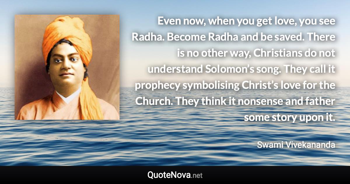 Even now, when you get love, you see Radha. Become Radha and be saved. There is no other way, Christians do not understand Solomon’s song. They call it prophecy symbolising Christ’s love for the Church. They think it nonsense and father some story upon it. - Swami Vivekananda quote