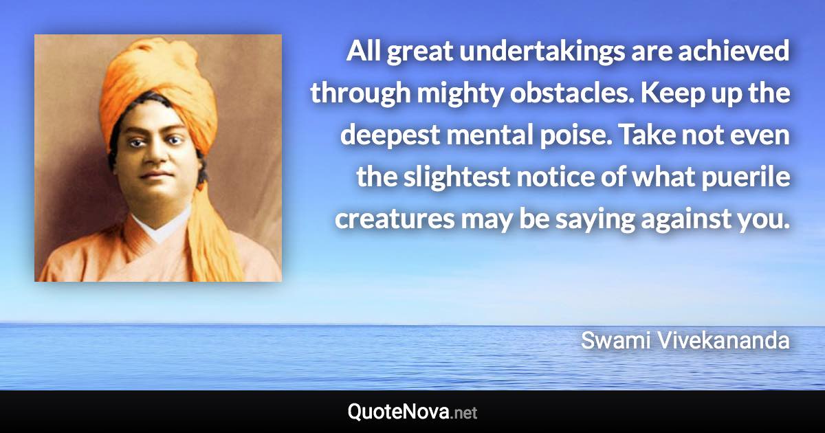 All great undertakings are achieved through mighty obstacles. Keep up the deepest mental poise. Take not even the slightest notice of what puerile creatures may be saying against you. - Swami Vivekananda quote