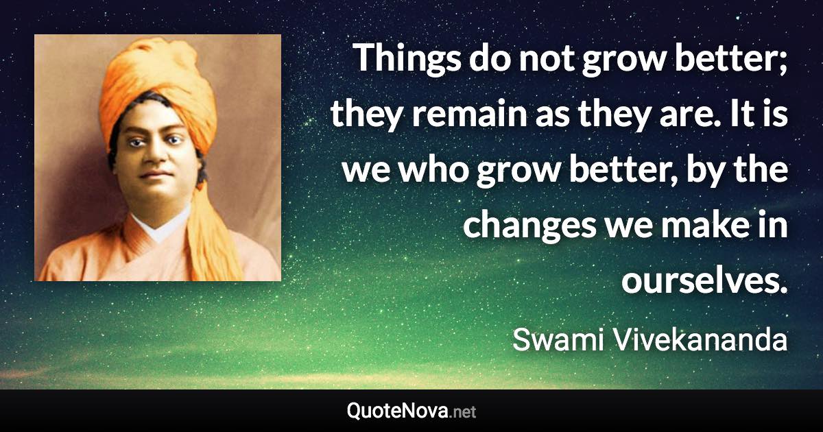 Things do not grow better; they remain as they are. It is we who grow better, by the changes we make in ourselves. - Swami Vivekananda quote