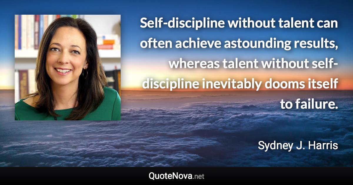 Self-discipline without talent can often achieve astounding results, whereas talent without self-discipline inevitably dooms itself to failure. - Sydney J. Harris quote